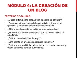 MÓDULO 4: LA CREACIÓN DE
UN BLOG
CRITERIOS DE CALIDAD:
• ¿Queda el tema claro para alguien que solo lea el titular?
• ¿Cuenta el párrafo principal de que trata la historia, sobre
quién es, y por qué el lector debería interesarse?
• ¿El tono que ha usado es válido para ser una noticia?
• ¿Entendería el comentario alguien que no tuviera ni idea de
este tema?
• ¿Está el comentario libre de jerga?
• ¿Está escrito en un estilo periodístico y objetivo?
• ¿Está preparado el titular del comentario con palabras clave y
frases atractivas para los buscadores?

 