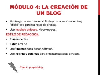 MÓDULO 4: LA CREACIÓN DE
UN BLOG
• Mantenga un tono personal. No hay nada peor que un blog
"oficial" que parezca notas de prensa.
• Use muchos enlaces. Hipervínculos.

ESTILO DE REDACCIÓN:
• Frases cortas
• Estilo ameno

• Use titulares cada pocos párrafos.
• Use negrita y cursivas para enfatizar palabras o frases.

Crea tu propio blog.

 
