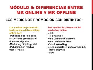 MÓDULO 5: DIFERENCIAS ENTRE
MK ONLINE Y MK OFFLINE
LOS MEDIOS DE PROMOCIÓN SON DISTINTOS:
Los medios de promoción
tradicionales del marketing
offline son:
-Publicidad boca a boca
-Tarjetas de presentación
-Folletos, dípticos…
-Marketing directo postal
-Publicidad en medios
tradicionales

Los medios de promoción del
marketing online:
-SEO
-Páginas web
-Intercambio de banners
-Intercambio de links
-Email marketing
-Redes sociales y plataformas 2.0.
-Marketing Viral
-SEM

 