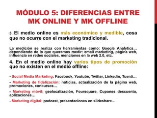 MÓDULO 5: DIFERENCIAS ENTRE
MK ONLINE Y MK OFFLINE
El medio online es más económico y medible, cosa
que no ocurre con el marketing tradicional.
3.

La medición se realiza con herramientas como: Google Analytics…
dependiendo de lo que queramos medir: email marketing, página web,
influencia en redes sociales, menciones en la web 2.0, etc.

4. En el medio online hay varios tipos de promoción
que no existen en el medio offline:
- Social Media Marketing: Facebook, Youtube, Twitter, Linkedin, Tuenti…
- Marketing de fidelización: noticias, actualización de la página web,
promociones, concursos…
- Marketing móvil: geolocalización, Foursquare, Cupones descuento,
aplicaciones…
- Marketing digital: podcast, presentaciones en slideshare…

 