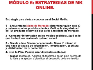 MÓDULO 6: ESTRATEGIAS DE MK
ONLINE.
Estrategia para darte a conocer en el Social Media:
1 – Encuentra tu Nicho de Mercado: determinar quién eres tú
y quienes son tus posibles clientes. Cuál es la singularidad
de TU producto o servicio que atrae a tu Nicho de mercado.
2 –Compartir información en los medios sociales: ¿Qué es lo
que los lectores realmente quieren saber?

3 – Decide cómo Generar el contenido: Serás tú mismo el
que haga el trabajo de información, investigación, escritura
y distribución de tu contenido…
4- Crea tu Plan: Puedes usar diferentes métodos:
• Mapas mentales. Agilizan el desarrollo de un plan acerca de
tu idea y te ayudan a planificar el desarrollo de tu contenido.

 