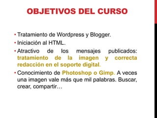 OBJETIVOS DEL CURSO
• Tratamiento de Wordpress y Blogger.
• Iniciación al HTML.
• Atractivo de los mensajes publicados:
tratamiento de la imagen y correcta
redacción en el soporte digital.
• Conocimiento de Photoshop o Gimp. A veces
una imagen vale más que mil palabras. Buscar,
crear, compartir…

 
