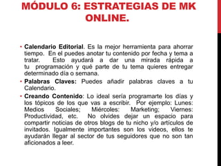 MÓDULO 6: ESTRATEGIAS DE MK
ONLINE.
• Calendario Editorial. Es la mejor herramienta para ahorrar
tiempo. En el puedes anotar tu contenido por fecha y tema a
tratar.
Esto ayudará a dar una mirada rápida a
tu programación y qué parte de tu tema quieres entregar
determinado día o semana.
• Palabras Claves: Puedes añadir palabras claves a tu
Calendario.
• Creando Contenido: Lo ideal sería programarte los días y
los tópicos de los que vas a escribir. Por ejemplo: Lunes:
Medios
Sociales;
Miércoles:
Marketing;
Viernes:
Productividad, etc.
No olvides dejar un espacio para
compartir noticias de otros blogs de tu nicho y/o artículos de
invitados. Igualmente importantes son los videos, ellos te
ayudarán llegar al sector de tus seguidores que no son tan
aficionados a leer.

 