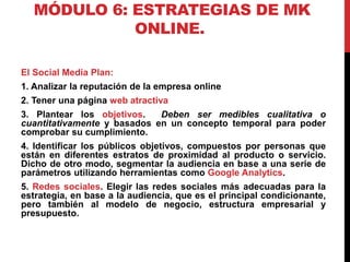 MÓDULO 6: ESTRATEGIAS DE MK
ONLINE.
El Social Media Plan:
1. Analizar la reputación de la empresa online
2. Tener una página web atractiva

3. Plantear los objetivos.
Deben ser medibles cualitativa o
cuantitativamente y basados en un concepto temporal para poder
comprobar su cumplimiento.
4. Identificar los públicos objetivos, compuestos por personas que
están en diferentes estratos de proximidad al producto o servicio.
Dicho de otro modo, segmentar la audiencia en base a una serie de
parámetros utilizando herramientas como Google Analytics.
5. Redes sociales. Elegir las redes sociales más adecuadas para la
estrategia, en base a la audiencia, que es el principal condicionante,
pero también al modelo de negocio, estructura empresarial y
presupuesto.

 