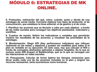 MÓDULO 6: ESTRATEGIAS DE MK
ONLINE.
6. Protocolos. estimación del qué, cómo, cuándo, quién y dónde de una
estrategia de social media. Conviene elaborar tres tipos de protocolo: el de
comunicación, que establece la línea editorial; el de gestión y el de crisis.
7. Planificar las acciones que se llevarán a cabo por cada objetivo a través
de las redes sociales para conseguir los objetivos planteados. Calendario y
workflow.
8. Cuadros de mando. Definir los indicadores o variables que permitirán
mostrar los resultados de las acciones, y visualizar las prioridades de la
estrategia.
9. Monitorización. Elegir KPI (Key performance indicators) que influyan
realmente en las metas y objetivos y puedan ser medibles para saber si el
plan es rentable en su ejecución. En este caso, hay que calcular el ROI a
través de conceptos abstractos aplicados a objetos tangibles. Es lo que se
conoce como IOR (Impact of Relationship), que es lo que se consigue con
las interacciones en redes sociales.
10. Presupuesto. Calcular de forma óptima los tiempos necesarios para
llevar acabo cada una de las acciones incluidas en el plan y asignar los
recursos necesarios, tanto económicos como humanos.

 
