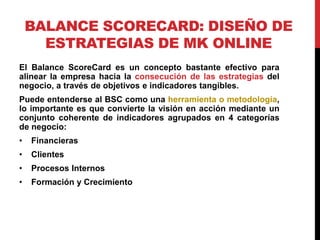 BALANCE SCORECARD: DISEÑO DE
ESTRATEGIAS DE MK ONLINE
El Balance ScoreCard es un concepto bastante efectivo para
alinear la empresa hacia la consecución de las estrategias del
negocio, a través de objetivos e indicadores tangibles.
Puede entenderse al BSC como una herramienta o metodología,
lo importante es que convierte la visión en acción mediante un
conjunto coherente de indicadores agrupados en 4 categorías
de negocio:
•

Financieras

•

Clientes

•

Procesos Internos

•

Formación y Crecimiento

 