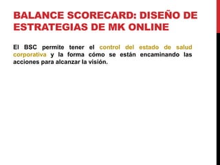 BALANCE SCORECARD: DISEÑO DE
ESTRATEGIAS DE MK ONLINE
El BSC permite tener el control del estado de salud
corporativa y la forma cómo se están encaminando las
acciones para alcanzar la visión.

 