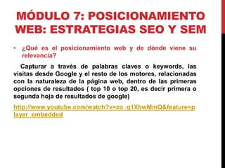 MÓDULO 7: POSICIONAMIENTO
WEB: ESTRATEGIAS SEO Y SEM
• ¿Qué es el posicionamiento web y de dónde viene su
relevancia?
Capturar a través de palabras claves o keywords, las
visitas desde Google y el resto de los motores, relacionadas
con la naturaleza de la página web, dentro de las primeras
opciones de resultados ( top 10 o top 20, es decir primera o
segunda hoja de resultados de google)

http://www.youtube.com/watch?v=zo_q1XbwMmQ&feature=p
layer_embedded

 