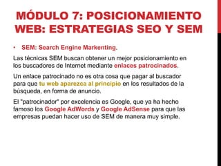 MÓDULO 7: POSICIONAMIENTO
WEB: ESTRATEGIAS SEO Y SEM
• SEM: Search Engine Markenting.
Las técnicas SEM buscan obtener un mejor posicionamiento en
los buscadores de Internet mediante enlaces patrocinados.

Un enlace patrocinado no es otra cosa que pagar al buscador
para que tu web aparezca al principio en los resultados de la
búsqueda, en forma de anuncio.
El "patrocinador" por excelencia es Google, que ya ha hecho
famoso los Google AdWords y Google AdSense para que las
empresas puedan hacer uso de SEM de manera muy simple.

 