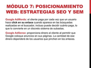 MÓDULO 7: POSICIONAMIENTO
WEB: ESTRATEGIAS SEO Y SEM
Google AdWords: el cliente paga por cada vez que un usuario
hace click en su enlace cuando aparece en las búsquedas
realizadas en el buscador, incluso puede decidir cuánto paga, lo
que lo convierte en un discreto sistema de subastas.
Google AdSense: proporciona dinero al cliente al permitir que
Google coloque anuncios en sus páginas. La cantidad de ese
dinero dependerá de los usuarios que pinchen en los enlaces.

 