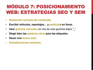 MÓDULO 7: POSICIONAMIENTO
WEB: ESTRATEGIAS SEO Y SEM
• Redacción correcta del contenido.
• Escribir artículos, reportajes… y participar en foros.
• Usar guiones normales en vez de usar guiones bajos "_“

• Elegir bien las palabras clave para las etiquetas.
• Hacer una buena web.
• Actualizaciones recientes.

 