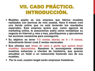 VII. CASO PRÁCTICO.
INTRODUCCIÓN.
 Muebles pepito es una empresa que fabrica muebles
realizados con barricas de vino usadas. Hace 6 meses creó
una tienda online que no está teniendo los resultados
esperados. Esta empresa quiere que, como agencia de
marketing online, le asesoremos sobre cómo rentabilizar su
negocio en Internet y, mes a mes, planifiquemos y ejecutemos
las acciones necesarias para conseguirlo.
 Su objetivo es tener 1-3 ventas diarias en 6 / 9 meses.
Actualmente tienen unas 2 ventas mensuales.
 Sus clientes son amas de casa o gente que quiera tener
muebles decorativos. Nosotros le aconsejamos orientar
nuestros esfuerzos a clientes de hostelería, que quieran
amueblar un hotel o un restaurante haciendo uso de sus
muebles.
 Por lo cual, nuestro target serán empresas hosteleras.

 