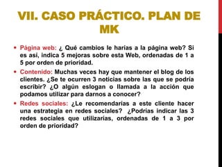 VII. CASO PRÁCTICO. PLAN DE
MK
 Página web: ¿ Qué cambios le harías a la página web? Si
es así, indica 5 mejoras sobre esta Web, ordenadas de 1 a
5 por orden de prioridad.
 Contenido: Muchas veces hay que mantener el blog de los
clientes. ¿Se te ocurren 3 noticias sobre las que se podría
escribir? ¿O algún eslogan o llamada a la acción que
podamos utilizar para darnos a conocer?
 Redes sociales: ¿Le recomendarías a este cliente hacer
una estrategia en redes sociales? ¿Podrías indicar las 3
redes sociales que utilizarías, ordenadas de 1 a 3 por
orden de prioridad?

 
