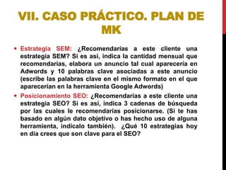 VII. CASO PRÁCTICO. PLAN DE
MK
 Estrategia SEM: ¿Recomendarías a este cliente una
estrategia SEM? Si es así, indica la cantidad mensual que
recomendarías, elabora un anuncio tal cual aparecería en
Adwords y 10 palabras clave asociadas a este anuncio
(escribe las palabras clave en el mismo formato en el que
aparecerían en la herramienta Google Adwords)
 Posicionamiento SEO: ¿Recomendarías a este cliente una
estrategia SEO? Si es así, indica 3 cadenas de búsqueda
por las cuales le recomendarías posicionarse. (Si te has
basado en algún dato objetivo o has hecho uso de alguna
herramienta, indícalo también). ¿Qué 10 estrategias hoy
en día crees que son clave para el SEO?

 