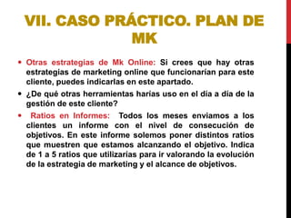 VII. CASO PRÁCTICO. PLAN DE
MK
 Otras estrategias de Mk Online: Si crees que hay otras
estrategias de marketing online que funcionarían para este
cliente, puedes indicarlas en este apartado.
 ¿De qué otras herramientas harías uso en el día a día de la
gestión de este cliente?
 Ratios en Informes: Todos los meses enviamos a los
clientes un informe con el nivel de consecución de
objetivos. En este informe solemos poner distintos ratios
que muestren que estamos alcanzando el objetivo. Indica
de 1 a 5 ratios que utilizarías para ir valorando la evolución
de la estrategia de marketing y el alcance de objetivos.

 