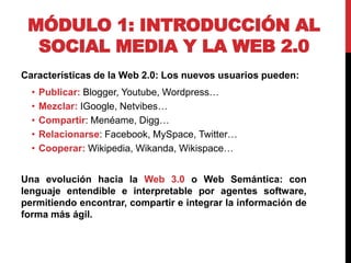 MÓDULO 1: INTRODUCCIÓN AL
SOCIAL MEDIA Y LA WEB 2.0
Características de la Web 2.0: Los nuevos usuarios pueden:
•
•
•
•
•

Publicar: Blogger, Youtube, Wordpress…
Mezclar: IGoogle, Netvibes…
Compartir: Menéame, Digg…
Relacionarse: Facebook, MySpace, Twitter…
Cooperar: Wikipedia, Wikanda, Wikispace…

Una evolución hacia la Web 3.0 o Web Semántica: con
lenguaje entendible e interpretable por agentes software,
permitiendo encontrar, compartir e integrar la información de
forma más ágil.

 