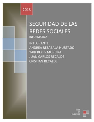 2013

SEGURIDAD DE LAS
REDES SOCIALES
INFORMATICA

INTEGRANTE
GER
ANDREA RESABALA HURTADO
YAIR REYES MOREIRA
JUAN CARLOS RECALDE
CRISTIAN RECALDE

PC18
GP
03/11/2013 0

 