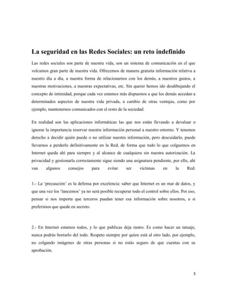 La seguridad en las Redes Sociales: un reto indefinido
Las redes sociales son parte de nuestra vida, son un sistema de comunicación en el que
volcamos gran parte de nuestra vida. Ofrecemos de manera gratuita información relativa a
nuestro día a día, a nuestra forma de relacionarnos con los demás, a nuestros gustos, a
nuestras motivaciones, a nuestras expectativas, etc. Sin querer hemos ido desdibujando el
concepto de intimidad, porque cada vez estamos más dispuestos a que los demás accedan a
determinados aspectos de nuestra vida privada, a cambio de otras ventajas, como por
ejemplo, mantenernos comunicados con el resto de la sociedad.
En realidad son las aplicaciones informáticas las que nos están llevando a devaluar o
ignorar la importancia reservar nuestra información personal a nuestro entorno. Y tenemos
derecho a decidir quién puede o no utilizar nuestra información, pero descuidarlo, puede
llevarnos a perderlo definitivamente en la Red, de forma que todo lo que colguemos en
Internet queda ahí para siempre y al alcance de cualquiera sin nuestra autorización. La
privacidad y gestionarla correctamente sigue siendo una asignatura pendiente, por ello, ahí
van

algunos

consejos

para

evitar

ser

víctimas

en

la

Red:

1.- La „precaución‟ es la defensa por excelencia: saber que Internet es un mar de datos, y
que una vez los „lancemos‟ ya no será posible recuperar todo el control sobre ellos. Por eso,
pensar si nos importa que terceros puedan tener esa información sobre nosotros, o si
preferimos que quede en secreto.

2.- En Internet estamos todos, y lo que publicas deja rastro. Es como hacer un tatuaje,
nunca podrás borrarlo del todo. Respeto siempre por quien está al otro lado, por ejemplo,
no colgando imágenes de otras personas si no estás seguro de que cuentas con su
aprobación.

3

 