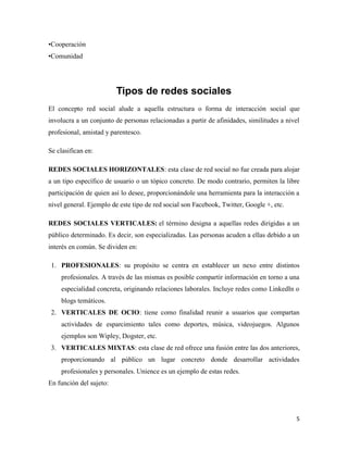 •Cooperación
•Comunidad

Tipos de redes sociales
El concepto red social alude a aquella estructura o forma de interacción social que
involucra a un conjunto de personas relacionadas a partir de afinidades, similitudes a nivel
profesional, amistad y parentesco.
Se clasifican en:
REDES SOCIALES HORIZONTALES: esta clase de red social no fue creada para alojar
a un tipo específico de usuario o un tópico concreto. De modo contrario, permiten la libre
participación de quien así lo desee, proporcionándole una herramienta para la interacción a
nivel general. Ejemplo de este tipo de red social son Facebook, Twitter, Google +, etc.
REDES SOCIALES VERTICALES: el término designa a aquellas redes dirigidas a un
público determinado. Es decir, son especializadas. Las personas acuden a ellas debido a un
interés en común. Se dividen en:
1. PROFESIONALES: su propósito se centra en establecer un nexo entre distintos
profesionales. A través de las mismas es posible compartir información en torno a una
especialidad concreta, originando relaciones laborales. Incluye redes como LinkedIn o
blogs temáticos.
2. VERTICALES DE OCIO: tiene como finalidad reunir a usuarios que compartan
actividades de esparcimiento tales como deportes, música, videojuegos. Algunos
ejemplos son Wipley, Dogster, etc.
3. VERTICALES MIXTAS: esta clase de red ofrece una fusión entre las dos anteriores,
proporcionando al público un lugar concreto donde desarrollar actividades
profesionales y personales. Unience es un ejemplo de estas redes.
En función del sujeto:

5

 