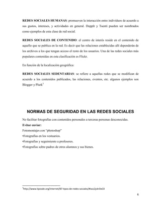 REDES SOCIALES HUMANAS: promueven la interacción entre individuos de acuerdo a
sus gustos, intereses, y actividades en general. Dopplr y Tuenti pueden ser nombrados
como ejemplos de esta clase de red social.
REDES SOCIALES DE CONTENIDO: el centro de interés reside en el contenido de
aquello que se publica en la red. Es decir que las relaciones establecidas allí dependerán de
los archivos a los que tengan acceso el resto de los usuarios. Una de las redes sociales más
populares contenidas en esta clasificación es Flickr.
En función de la localización geográfica:
REDES SOCIALES SEDENTARIAS: se refiere a aquellas redes que se modifican de
acuerdo a los contenidos publicados, las relaciones, eventos, etc. algunos ejemplos son
Blogger y Plurk3

NORMAS DE SEGURIDAD EN LAS REDES SOCIALES
No facilitar fotografías con contenidos personales a terceras personas desconocidas.
Evitar enviar:
Fotomontajes con “photoshop”
•Fotografías en los vestuarios.
•Fotografías y seguimiento a profesores.
•Fotografías sobre padres de otros alumnos y sus bienes.

3

http://www.tiposde.org/internet/87-tipos-de-redes-sociales/#ixzz2jckrDxCX

6

 