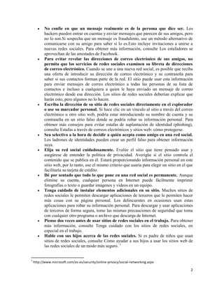 

















1

No confíe en que un mensaje realmente es de la persona que dice ser. Los
hackers pueden entrar en cuentas y enviar mensajes que parecen de sus amigos, pero
no lo son.Si sospecha que un mensaje es fraudulento, use un método alternativo de
comunicarse con su amigo para saber si lo es.Esto incluye invitaciones a unirse a
nuevas redes sociales. Para obtener más información, consulte Los estafadores se
aprovechan de las amistades de Facebook.
Para evitar revelar las direcciones de correo electrónico de sus amigos, no
permita que los servicios de redes sociales examinen su libreta de direcciones
de correo electrónico. Cuando se une a una nueva red social, es posible que reciba
una oferta de introducir su dirección de correo electrónico y su contraseña para
saber si sus contactos forman parte de la red. El sitio puede usar esta información
para enviar mensajes de correo electrónico a todas las personas de su lista de
contactos e incluso a cualquiera a quien le haya enviado un mensaje de correo
electrónico desde esa dirección. Los sitios de redes sociales deberían explicar que
harán esto, pero algunos no lo hacen.
Escriba la dirección de su sitio de redes sociales directamente en el explorador
o use su marcador personal. Si hace clic en un vínculo al sitio a través del correo
electrónico u otro sitio web, podría estar introduciendo su nombre de cuenta y su
contraseña en un sitio falso donde se podría robar su información personal. Para
obtener más consejos para evitar estafas de suplantación de identidad (phishing),
consulte Estafas a través de correos electrónicos y sitios web: cómo protegerse.
Sea selectivo a la hora de decidir a quién acepta como amigo en una red social.
Los ladrones de identidades pueden crear un perfil falso para obtener información
suya.
Elija su red social cuidadosamente. Evalúe el sitio que tiene pensado usar y
asegúrese de entender la política de privacidad. Averigüe si el sitio controla el
contenido que se publica en él. Estará proporcionando información personal en este
sitio web, por lo tanto, use el mismo criterio que usaría para elegir un sitio en el que
facilitaría su tarjeta de crédito.
Dé por sentado que todo lo que pone en una red social es permanente. Aunque
elimine su cuenta, cualquier persona en Internet puede fácilmente imprimir
fotografías o texto o guardar imágenes y videos en un equipo.
Tenga cuidado de instalar elementos adicionales en su sitio. Muchos sitios de
redes sociales le permiten descargar aplicaciones de terceros que le permiten hacer
más cosas con su página personal. Los delincuentes en ocasiones usan estas
aplicaciones para robar su información personal. Para descargar y usar aplicaciones
de terceros de forma segura, tome las mismas precauciones de seguridad que toma
con cualquier otro programa o archivo que descarga de Internet.
Piense dos veces antes de usar sitios de redes sociales en el trabajo. Para obtener
más información, consulte Tenga cuidado con los sitios de redes sociales, en
especial en el trabajo.
Hable con sus hijos acerca de las redes sociales. Si es padre de niños que usan
sitios de redes sociales, consulte Cómo ayudar a sus hijos a usar los sitios web de
las redes sociales de un modo más seguro. 1

http://www.microsoft.com/es-es/security/online-privacy/social-networking.aspx

2

 