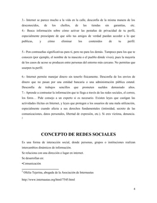 3.- Internet se parece mucho a la vida en la calle, desconfía de la misma manera de los
desconocidos,

de

los

chollos,

de

las

tiendas

sin

garantías,

etc.

4.- Busca información sobre cómo activar las pestañas de privacidad de tu perfil,
especialmente preocúpate de que sólo tus amigos de verdad puedan acceder a lo que
publicas,

y

cómo

eliminar

los

contenidos

de

tu

perfil.

5.- Pon contraseñas significativas para ti, pero no para los demás. Tampoco para los que te
conocen (por ejemplo, el nombre de tu mascota o el pueblo dónde vives), pues la mayoría
de los casos de acoso se producen entre personas del entorno más cercano. No permitas que
usurpen tu perfil.
6.- Internet permite manejar dinero sin tenerlo físicamente. Desconfía de los envíos de
dinero que no pasan por una entidad bancaria o una administración pública estatal.
Desconfía

de

trabajos

sencillos

que

prometen

sueldos

demasiado

altos.

7.- Aprende a contrastar la información que te llega a través de las redes sociales, el correo,
los foros… Pide consejo a un experto si es necesario. Existen leyes que castigan las
actividades ilícitas en Internet, y leyes que protegen a los usuarios de una mala utilización,
especialmente cuando afecta a sus derechos fundamentales (intimidad, secreto de las
comunicaciones, datos personales, libertad de expresión, etc.). Si eres víctima, denuncia.
2

CONCEPTO DE REDES SOCIALES
Es una forma de interacción social, donde personas, grupos o instituciones realizan
intercambios dinámicos de información.
Se relaciona con una dirección o lugar en internet.
Se desarrollan en:
•Comunicación
2

Ofelia Tejerina, abogada de la Asociación de Internautas

http://www.internautas.org/html/7545.html
4

 