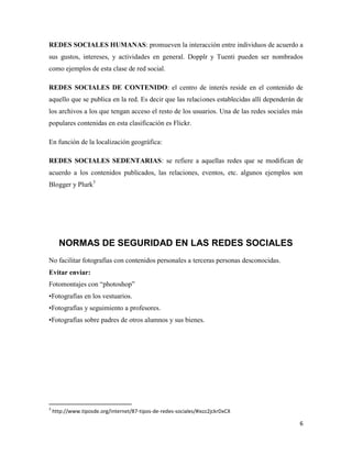 REDES SOCIALES HUMANAS: promueven la interacción entre individuos de acuerdo a
sus gustos, intereses, y actividades en general. Dopplr y Tuenti pueden ser nombrados
como ejemplos de esta clase de red social.
REDES SOCIALES DE CONTENIDO: el centro de interés reside en el contenido de
aquello que se publica en la red. Es decir que las relaciones establecidas allí dependerán de
los archivos a los que tengan acceso el resto de los usuarios. Una de las redes sociales más
populares contenidas en esta clasificación es Flickr.
En función de la localización geográfica:
REDES SOCIALES SEDENTARIAS: se refiere a aquellas redes que se modifican de
acuerdo a los contenidos publicados, las relaciones, eventos, etc. algunos ejemplos son
Blogger y Plurk3

NORMAS DE SEGURIDAD EN LAS REDES SOCIALES
No facilitar fotografías con contenidos personales a terceras personas desconocidas.
Evitar enviar:
Fotomontajes con “photoshop”
•Fotografías en los vestuarios.
•Fotografías y seguimiento a profesores.
•Fotografías sobre padres de otros alumnos y sus bienes.

3

http://www.tiposde.org/internet/87-tipos-de-redes-sociales/#ixzz2jckrDxCX

6

 
