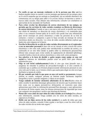 No confíe en que un mensaje realmente es de la persona que dice ser.Los
hackers pueden entrar en cuentas y enviar mensajes que parecen de sus amigos, pero
no lo son.Si sospecha que un mensaje es fraudulento, use un método alternativo de
comunicarse con su amigo para saber si lo es.Esto incluye invitaciones a unirse a
nuevas redes sociales. Para obtener más información, consulte Los estafadores se
aprovechan de las amistades de Facebook.
Para evitar revelar las direcciones de correo electrónico de sus amigos, no
permita que los servicios de redes sociales examinen su libreta de direcciones
de correo electrónico. Cuando se une a una nueva red social, es posible que reciba
una oferta de introducir su dirección de correo electrónico y su contraseña para
saber si sus contactos forman parte de la red.El sitio puede usar esta información
para enviar mensajes de correo electrónico a todas las personas de su lista de
contactos e incluso a cualquiera a quien le haya enviado un mensaje de correo
electrónico desde esa dirección. Los sitios de redes sociales deberían explicar que
harán esto, pero algunos no lo hacen.
Escriba la dirección de su sitio de redes sociales directamente en el explorador
o use su marcador personal.Si hace clic en un vínculo al sitio a través del correo
electrónico u otro sitio web, podría estar introduciendo su nombre de cuenta y su
contraseña en un sitio falso donde se podría robar su información personal.Para
obtener más consejos para evitar estafas de suplantación de identidad (phishing),
consulte Estafas a través de correos electrónicos y sitios web: cómo protegerse.
Sea selectivo a la hora de decidir a quién acepta como amigo en una red
social.Los ladrones de identidades pueden crear un perfil falso para obtener
información suya.
Elija su red social cuidadosamente.Evalúe el sitio que tiene pensado usar y
asegúrese de entender la política de privacidad.Averigüe si el sitio controla el
contenido que se publica en él.Estará proporcionando información personal en este
sitio web, por lo tanto, use el mismo criterio que usaría para elegir un sitio en el que
facilitaría su tarjeta de crédito.
Dé por sentado que todo lo que pone en una red social es permanente.Aunque
elimine su cuenta, cualquier persona en Internet puede fácilmente imprimir
fotografías o texto o guardar imágenes y videos en un equipo.
Tenga cuidado de instalar elementos adicionales en su sitio.Muchos sitios de
redes sociales le permiten descargar aplicaciones de terceros que le permiten hacer
más cosas con su página personal.Los delincuentes en ocasiones usan estas
aplicaciones para robar su información personal.Para descargar y usar aplicaciones
de terceros de forma segura, tome las mismas precauciones de seguridad que toma
con cualquier otro programa o archivo que descarga de Internet.
Piense dos veces antes de usar sitios de redes sociales en el trabajo.Para obtener
más información, consulte Tenga cuidado con los sitios de redes sociales, en
especial en el trabajo.
Hable con sus hijos acerca de las redes sociales.Si es padre de niños que usan
sitios de redes sociales, consulte Cómo ayudar a sus hijos a usar los sitios web de
las redes sociales de un modo más seguro. 1

1

http://www.microsoft.com/es-es/security/online-privacy/social-networking.aspx

2

 
