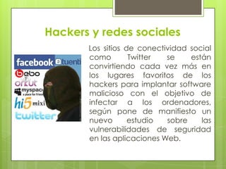 Hackers y redes sociales
Los sitios de conectividad social
como
Twitter
se
están
convirtiendo cada vez más en
los lugares favoritos de los
hackers para implantar software
malicioso con el objetivo de
infectar a los ordenadores,
según pone de manifiesto un
nuevo
estudio
sobre
las
vulnerabilidades de seguridad
en las aplicaciones Web.

 