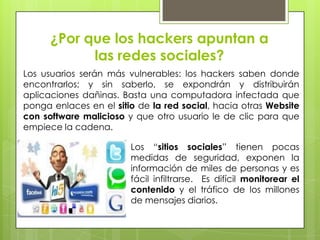 ¿Por que los hackers apuntan a
las redes sociales?
Los usuarios serán más vulnerables: los hackers saben donde
encontrarlos; y sin saberlo, se expondrán y distribuirán
aplicaciones dañinas. Basta una computadora infectada que
ponga enlaces en el sitio de la red social, hacia otras Website
con software malicioso y que otro usuario le de clic para que
empiece la cadena.
Los “sitios sociales” tienen pocas
medidas de seguridad, exponen la
información de miles de personas y es
fácil infiltrarse. Es difícil monitorear el
contenido y el tráfico de los millones
de mensajes diarios.

 