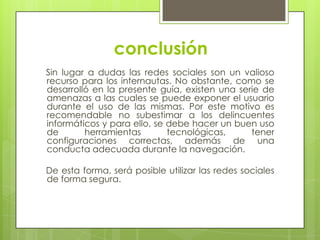 conclusión
Sin lugar a dudas las redes sociales son un valioso
recurso para los internautas. No obstante, como se
desarrolló en la presente guía, existen una serie de
amenazas a las cuales se puede exponer el usuario
durante el uso de las mismas. Por este motivo es
recomendable no subestimar a los delincuentes
informáticos y para ello, se debe hacer un buen uso
de
herramientas
tecnológicas,
tener
configuraciones correctas, además de una
conducta adecuada durante la navegación.
De esta forma, será posible utilizar las redes sociales
de forma segura.

 