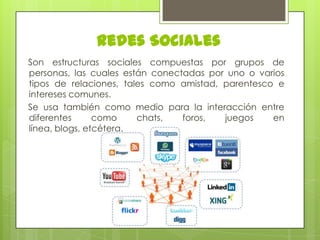 Redes Sociales
Son estructuras sociales compuestas por grupos de
personas, las cuales están conectadas por uno o varios
tipos de relaciones, tales como amistad, parentesco e
intereses comunes.
Se usa también como medio para la interacción entre
diferentes
como
chats,
foros,
juegos
en
línea, blogs, etcétera.

 