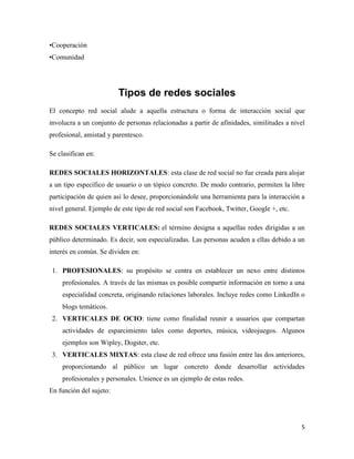 •Cooperación
•Comunidad

Tipos de redes sociales
El concepto red social alude a aquella estructura o forma de interacción social que
involucra a un conjunto de personas relacionadas a partir de afinidades, similitudes a nivel
profesional, amistad y parentesco.
Se clasifican en:
REDES SOCIALES HORIZONTALES: esta clase de red social no fue creada para alojar
a un tipo específico de usuario o un tópico concreto. De modo contrario, permiten la libre
participación de quien así lo desee, proporcionándole una herramienta para la interacción a
nivel general. Ejemplo de este tipo de red social son Facebook, Twitter, Google +, etc.
REDES SOCIALES VERTICALES: el término designa a aquellas redes dirigidas a un
público determinado. Es decir, son especializadas. Las personas acuden a ellas debido a un
interés en común. Se dividen en:
1. PROFESIONALES: su propósito se centra en establecer un nexo entre distintos
profesionales. A través de las mismas es posible compartir información en torno a una
especialidad concreta, originando relaciones laborales. Incluye redes como LinkedIn o
blogs temáticos.
2. VERTICALES DE OCIO: tiene como finalidad reunir a usuarios que compartan
actividades de esparcimiento tales como deportes, música, videojuegos. Algunos
ejemplos son Wipley, Dogster, etc.
3. VERTICALES MIXTAS: esta clase de red ofrece una fusión entre las dos anteriores,
proporcionando al público un lugar concreto donde desarrollar actividades
profesionales y personales. Unience es un ejemplo de estas redes.
En función del sujeto:

5

 