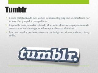 Tumblr
• Es una plataforma de publicación de microblogging que se caracteriza por
su sencillez y rapidez para publicar.
• Es posible crear entradas entrando al servicio, desde otras páginas usando
un marcador en el navegador o hasta por el correo electrónico.
• Los post creados pueden contener texto, imágenes, vídeos, enlaces, citas y
audio.

 