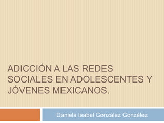 ADICCIÓN A LAS REDES
SOCIALES EN ADOLESCENTES Y
JÓVENES MEXICANOS.
Daniela Isabel González González

 