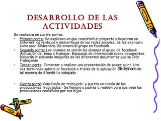 Desarrollo De las
activiDaDes
Se realizara en cuatro partes:
• Primera parte: Se explicara en que consistirá el proyecto y buscaran en
Internet las ventajas y desventajas de las redes sociales. Se les explicara
como usar Slideshare. Se creara el grupo en facebook
• Segunda parte: Los alumnos se unirán los alumnos al grupo de facebook.
Aplicación del tema a trabajar. Búsqueda de información sobre documentos.
Deberán ir subiendo imágenes de los diferentes documentos que se Irán
trabajando
• Tercer parte: Comenzar a realizar una presentación de power point. Una
vez terminado subirlo al facebook a través de la aplicación Slideshare de

tal manera de difundir lo trabajado

•

Cuarta parte: Conclusión de trabajado y puesta en común de las
producciones trabajadas.- Se llamara a padres a reunión para que vean las
producciones realizadas por sus hijos.-

 