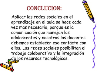 CONCLUCION:
Aplicar las redes sociales en el
aprendizaje en el aula se hace cada
vez mas necesario, porque es la
comunicación que manejan los
adolescentes y nosotros los docentes
debemos establecer ese contacto con
ellos. Las redes sociales posibilitan el
trabajo colaborativo y la integración
de los recursos tecnológicos.

 
