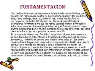 FUNDAMENTACION:
Una red social es una estructura social en donde hay individuos que se
encuentran relacionados entre si. La relaciones pueden ser de distinto
tipo, como trabajo, amistad, entre otros, lo que nos facilita la
participación de todos los alumnos sin temores permitiéndoles
expresarse libremente; ya que las redes sociales tienen el innegable
valor de acercarse al aprendizaje informal y el formal, permitiendo al
alumno expresarse por si mismo, entablar relaciones con otros, así como
atender a las exigencias propias de sus educación.
Este proyecto tiene como finalidad, insertar al alumno en el mercado,
ya que día a día se enfrentaran a situaciones problemáticas de índole
económica, teniendo en cuenta que desde corta edad actúan como
consumidores, luego como usuarios y en algunos casos hasta en el sector
productivo a través del trabajo y con el desarrollo del taller los
alumnos logran reconocer factores económicos que vivenciaron en la
realidad pero que pueden analizar, interpretar, criticar y hasta valorar.La curricula además invita a descubrir el bagaje de conocimientos que
permitan al alumnos discernir frente a situaciones de la vida cotidiana.-

 