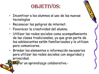OBJETIVOS:
• Incentivar a los alumnos al uso de las nuevas
tecnologías
• Reconocer los peligros de internet.
• Favorecer la creatividad del alumno.
• Utilizar las redes sociales como acompañamiento
de las clases tradicionales, ya que gran parte de
los adolescentes están familiarizados y lo utilizan
para comunicarse.
• Brindar los elementos e información necesarios
para utilizar las redes sociales con seguridad y
privacidad.
• Lograr un aprendizaje colaborativo.-

 