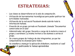 ESTRATEGIAS:
•
•
•
•
•
•
•

Las clases se desarrollaran en la sala de computación.
Utilización de herramientas tecnológicas para poder publicar las
actividades realizadas.
Utilización de la red social Facebook donde subirán toda la
información hallada.
Creación de un grupo cerrado en Facebook. Llamado “Documentos
comerciales en el aula”
Administrador del grupo: Docente a cargo de la materia creara el
grupo y coordinara .La misma invitara a los alumnos a unirse al
grupo.
Se creara grupos de trabajo de dos integrantes, ya que las
computadoras no alcanzan para todos.Se enseñara a manejar la aplicación slideshare, mediante el cual

pueden ir publicando lo temas aprendidos

 