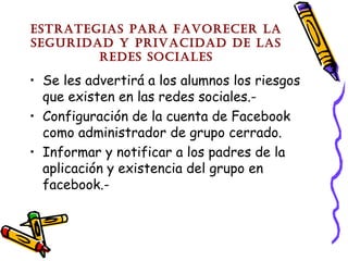 EstratEgias para favorEcEr la
sEguridad y privacidad dE las
rEdEs socialEs

• Se les advertirá a los alumnos los riesgos
que existen en las redes sociales.• Configuración de la cuenta de Facebook
como administrador de grupo cerrado.
• Informar y notificar a los padres de la
aplicación y existencia del grupo en
facebook.-

 
