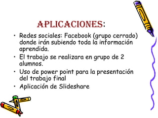 APLICACIONES:
• Redes sociales: Facebook (grupo cerrado)
donde irán subiendo toda la información
aprendida.
• El trabajo se realizara en grupo de 2
alumnos.
• Uso de power point para la presentación
del trabajo final
• Aplicación de Slideshare

 