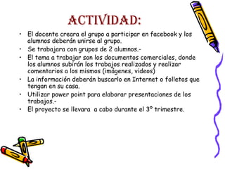 ACTIVIDAD:
• El docente creara el grupo a participar en facebook y los
alumnos deberán unirse al grupo.
• Se trabajara con grupos de 2 alumnos.• El tema a trabajar son los documentos comerciales, donde
los alumnos subirán los trabajos realizados y realizar
comentarios a los mismos (imágenes, videos)
• La información deberán buscarlo en Internet o folletos que
tengan en su casa.
• Utilizar power point para elaborar presentaciones de los
trabajos.• El proyecto se llevara a cabo durante el 3º trimestre.

 