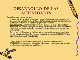 Desarrollo De las
activiDaDes
Se realizara en cuatro partes:
• Primera parte: Se explicara en que consistirá el proyecto y buscaran en
Internet las ventajas y desventajas de las redes sociales. Se les explicara
como usar Slideshare. Se creara el grupo en facebook
• Segunda parte: Los alumnos se unirán los alumnos al grupo de facebook.
Aplicación del tema a trabajar. Búsqueda de información sobre documentos.
Deberán ir subiendo imágenes de los diferentes documentos que se Irán
trabajando
• Tercer parte: Comenzar a realizar una presentación de power point. Una
vez terminado subirlo al facebook a través de la aplicación Slideshare de

tal manera de difundir lo trabajado

•

Cuarta parte: Conclusión de trabajado y puesta en común de las
producciones trabajadas.- Se llamara a padres a reunión para que vean las
producciones realizadas por sus hijos.-

 