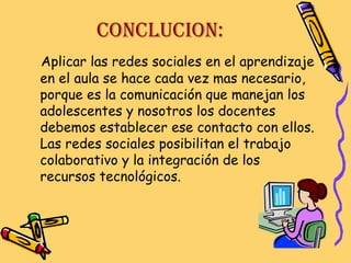 CONCLUCION:
Aplicar las redes sociales en el aprendizaje
en el aula se hace cada vez mas necesario,
porque es la comunicación que manejan los
adolescentes y nosotros los docentes
debemos establecer ese contacto con ellos.
Las redes sociales posibilitan el trabajo
colaborativo y la integración de los
recursos tecnológicos.

 