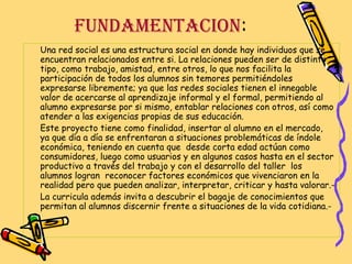 FUNDAMENTACION:
Una red social es una estructura social en donde hay individuos que se
encuentran relacionados entre si. La relaciones pueden ser de distinto
tipo, como trabajo, amistad, entre otros, lo que nos facilita la
participación de todos los alumnos sin temores permitiéndoles
expresarse libremente; ya que las redes sociales tienen el innegable
valor de acercarse al aprendizaje informal y el formal, permitiendo al
alumno expresarse por si mismo, entablar relaciones con otros, así como
atender a las exigencias propias de sus educación.
Este proyecto tiene como finalidad, insertar al alumno en el mercado,
ya que día a día se enfrentaran a situaciones problemáticas de índole
económica, teniendo en cuenta que desde corta edad actúan como
consumidores, luego como usuarios y en algunos casos hasta en el sector
productivo a través del trabajo y con el desarrollo del taller los
alumnos logran reconocer factores económicos que vivenciaron en la
realidad pero que pueden analizar, interpretar, criticar y hasta valorar.La curricula además invita a descubrir el bagaje de conocimientos que
permitan al alumnos discernir frente a situaciones de la vida cotidiana.-

 