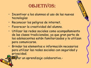 OBJETIVOS:
• Incentivar a los alumnos al uso de las nuevas
tecnologías
• Reconocer los peligros de internet.
• Favorecer la creatividad del alumno.
• Utilizar las redes sociales como acompañamiento
de las clases tradicionales, ya que gran parte de
los adolescentes están familiarizados y lo utilizan
para comunicarse.
• Brindar los elementos e información necesarios
para utilizar las redes sociales con seguridad y
privacidad.
• Lograr un aprendizaje colaborativo.-

 