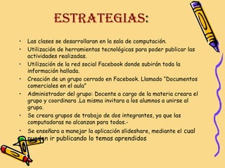 ESTRATEGIAS:
•
•
•
•
•
•
•

Las clases se desarrollaran en la sala de computación.
Utilización de herramientas tecnológicas para poder publicar las
actividades realizadas.
Utilización de la red social Facebook donde subirán toda la
información hallada.
Creación de un grupo cerrado en Facebook. Llamado “Documentos
comerciales en el aula”
Administrador del grupo: Docente a cargo de la materia creara el
grupo y coordinara .La misma invitara a los alumnos a unirse al
grupo.
Se creara grupos de trabajo de dos integrantes, ya que las
computadoras no alcanzan para todos.Se enseñara a manejar la aplicación slideshare, mediante el cual

pueden ir publicando lo temas aprendidos

 