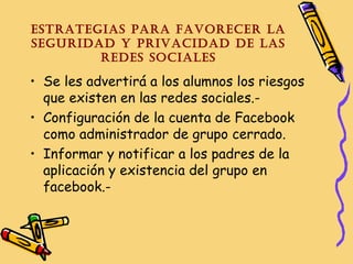 EstratEgias para favorEcEr la
sEguridad y privacidad dE las
rEdEs socialEs

• Se les advertirá a los alumnos los riesgos
que existen en las redes sociales.• Configuración de la cuenta de Facebook
como administrador de grupo cerrado.
• Informar y notificar a los padres de la
aplicación y existencia del grupo en
facebook.-

 