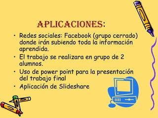 APLICACIONES:
• Redes sociales: Facebook (grupo cerrado)
donde irán subiendo toda la información
aprendida.
• El trabajo se realizara en grupo de 2
alumnos.
• Uso de power point para la presentación
del trabajo final
• Aplicación de Slideshare

 